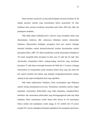 21
Dunn memberi contoh forecasting pada kebijakan asuransi kesehatan di AS
dengan proyeksi statistik yang menyebutkan bahwa pemerintah AS akan
kehabisan dana asuransi kesehatan masyarakat pada tahun 2005 jika tidak ada
pendapatan tambahan.
Pada tahap adopsi kebijakan/policy adoption yang merupakan tahap yang
dikemukakan Anderson, dkk. seharusnya dilakukan analisis rekomendasi
kebijakan. Rekomendasi kebijakan merupakan hasil dari analisis berbagai
alternatif kebijakan setelah alternatif-alternatif tersebut diestimasikan melalui
peramalan (Dunn, 2000: 27). Dunn memberikan contoh rekomendasi kebijakan di
AS untuk mengubah batas kecepatan di jalan raya 55 mph dan 65 mph. Satu
rekomendasi menjelaskan bahwa undang-undang lalu-lintas yang membatasi
kecepatan 55 mph hanya mencegah kematian tak lebih dari 2-3 persen, sehingga
rekomendasi itu mengusulkan untuk memakai alokasi dana yang ada untuk hal
lain seperti membeli alat deteksi asap daripada mengimplementasikan undang-
undang itu dan tanpa mendapatkan hasil yang signifikan.
Pada tahap implementasi kebijakan, Dunn menyarankan agar dilakukan
analisis berupa pemantauan/monitoring. Pemantauan membantu menilai tingkat
kepatuhan, menemukan akibat-akibat yang tidak diinginkan, mengidentifikasi
hambatan, dan menemukan pihak-pihak yang bertanggungjawab pada tiap tahap
kebijakan. Dunn memberikan contoh bahwa Biro Sensus di AS menemukan
bahwa median dari pendapatan rumah tangga di AS tumbuh dari 43 persen
menjadi 46,7 persen sedangkan kelompok pendapatan lain mengalami penurunan.
 