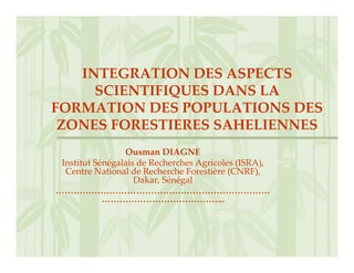 INTEGRATION DES ASPECTS 
     SCIENTIFIQUES DANS LA 
FORMATION DES POPULATIONS DES 
 ZONES FORESTIERES SAHELIENNES
                 Ousman DIAGNE
 Institut Sénégalais de Recherches Agricoles (ISRA), 
  Centre National de Recherche Forestière (CNRF), 
                    Dakar, Sénégal
………………………………………………………………
            …………………………………...
 