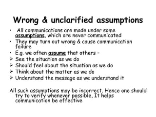 Wrong & unclarified assumptions All communications are made under some  assumptions , which are never communicated They may turn out wrong & cause communication failure E.g. we often  assume  that others – See the situation as we do Should feel about the situation as we do Think about the matter as we do Understand the message as we understand it All such assumptions may be incorrect. Hence one should try to verify whenever possible, It helps communication be effective  