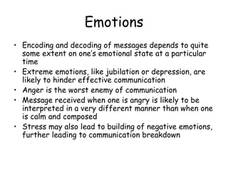 Emotions Encoding and decoding of messages depends to quite some extent on one’s emotional state at a particular time Extreme emotions, like jubilation or depression, are likely to hinder effective communication Anger is the worst enemy of communication Message received when one is angry is likely to be interpreted in a very different manner than when one is calm and composed Stress may also lead to building of negative emotions, further leading to communication breakdown 