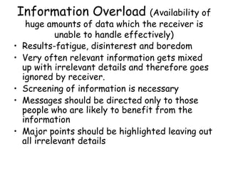 Information Overload  (Availability of huge amounts of data which the receiver is unable to handle effectively) Results-fatigue, disinterest and boredom Very often relevant information gets mixed up with irrelevant details and therefore goes ignored by receiver. Screening of information is necessary Messages should be directed only to those people who are likely to benefit from the information Major points should be highlighted leaving out all irrelevant details 