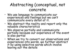 Abstracting (conceptual, not concrete We use language to communicate our experiences and feelings but we can’t communicate every detail of it. We abstract the reality and report only the valuable characteristics We observe partially and communicate partially because our experience of the event is also partial When we try to convert our observations and experiences into words, we further abstract it by using selective words which involve leaving out the details 