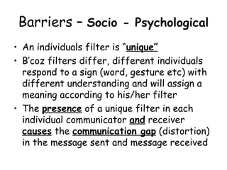 Barriers –  Socio - Psychological   An individuals filter is “ unique” B’coz filters differ, different individuals respond to a sign (word, gesture etc) with different understanding and will assign a meaning according to his/her filter The  presence  of a unique filter in each individual communicator  and  receiver  causes  the  communication gap  (distortion) in the message sent and message received 