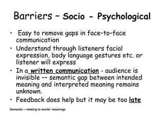 Barriers –  Socio - Psychological   Easy to remove gaps in face–to–face communication  Understand through listeners facial expression, body language gestures etc. or listener will express In a  written communication  - audience is invisible –– semantic gap between intended meaning and interpreted meaning remains unknown. Feedback does help but it may be too  late Semantic – relating to words’ meanings 
