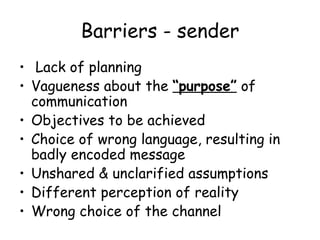 Barriers - sender Lack of planning Vagueness about the  “purpose”  of communication Objectives to be achieved Choice of wrong language, resulting in badly encoded message Unshared & unclarified assumptions Different perception of reality Wrong choice of the channel 