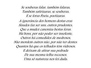 Se souberas falar, também falaras,
Também satirizaras, se souberas,
E se foras Poeta, poetizaras.
A ignorância dos homens destas eras
Sisudos faz ser uns, outros prudentes,
Que a mudez canoniza bestas feras.
Há bons, por não poder ser insolente,
Outros há comedidos de medrosos,
Não mordem outros não, por não ter dentes.
Quantos há que os telhados têm vidrosos,
E deixam de atirar sua pedrada
De sua mesma telha receosos.
Uma só natureza nos foi dada:
 