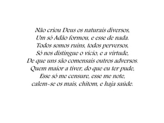 Não criou Deus os naturais diversos,
Um só Adão formou, e esse de nada.
Todos somos ruins, todos perversos,
Só nos distingue o vício, e a virtude,
De que uns são comensais outros adversos.
Quem maior a tiver, do que eu ter pude,
Esse só me censure, esse me note,
calem-se os mais, chitom, e haja saúde.
 