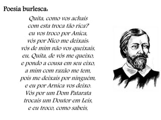 Poesia burlesca:
Quita, como vos achais
com esta troca tão rica?
eu vos troco por Anica,
vós por Nico me deixais:
vós de mim não vos queixais,
eu, Quita, de vós me queixo,
e pondo a cousa em seu eixo,
a mim com razão me tem,
pois me deixais por ninguém,
e eu por Arnica vos deixo.
Vós por um Dom Patarata
trocais um Doutor em Leis,
e eu troco, como sabeis,
 