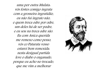 uma por outra Mulata:
vós fostes comigo ingrata
com a grosseira ingratidão,
eu não fui ingrato não,
e quem troca odre por odre,
um deles há de ser podre,
e eu sou na troca odre são.
Eu com Anica querida
me remexo como posso,
vós co Patarata vosso
estarei bem remexida:
nesta desigual partida
leve o diabo o enganado,
porque eu acho no trocado,
que me vim a melhorar
 