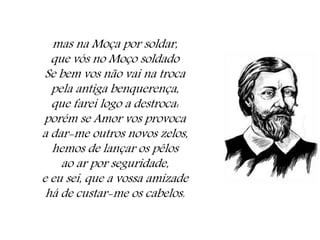 mas na Moça por soldar,
que vós no Moço soldado
Se bem vos não vai na troca
pela antiga benquerença,
que farei logo a destroca:
porém se Amor vos provoca
a dar-me outros novos zelos,
hemos de lançar os pêlos
ao ar por seguridade,
e eu sei, que a vossa amizade
há de custar-me os cabelos.
 