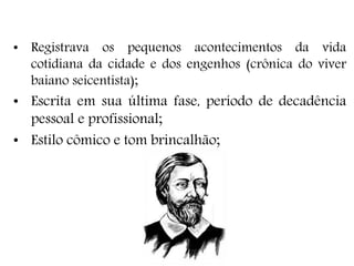• Registrava os pequenos acontecimentos da vida
cotidiana da cidade e dos engenhos (crônica do viver
baiano seicentista);
• Escrita em sua última fase, período de decadência
pessoal e profissional;
• Estilo cômico e tom brincalhão;
 