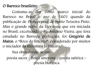 O Barroco brasileiro
Costuma-se dar como marco inicial do
Barroco no Brasil o ano de 1601 quando da
publicação de Prosopopéia, de Bento Teixeira Pinto.
Mas o grande nome da literatura que era iniciada
no Brasil, excetuando o Pe. Antônio Vieira, que fora
estudado no Barroco português, foi Gregório de
Matos, o “Boca do Inferno”, considerado por muitos
o iniciador da literatura brasileira.
Sua obra divide-se em:
poesia sacra – lírica amorosa – poesia satírica –
poesia burlesca
 