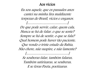 Aos vícios
Eu sou aquele, que os passados anos
cantei na minha lira maldizente
torpezas do Brasil, vícios e enganos.
[.......................................................]
De que pode servir, calar, quem cala,
Nunca se há de falar, o que se sente?
Sempre se há de sentir, o que se fala?
Qual homem pode haver tão paciente,
Que vendo o triste estado da Bahia,
Não chore, não suspire, e não lamente?
[..........................................................]
Se souberas falar, também falaras,
Também satirizaras, se souberas,
E se foras Poeta, poetizaras.
 