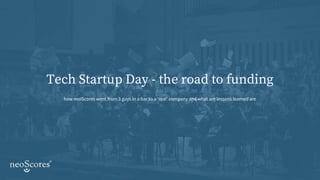 Tech Startup Day - the road to funding
how neoScores went from 3 guys in a bar to a ‘real’ company and what are lessons learned are
 