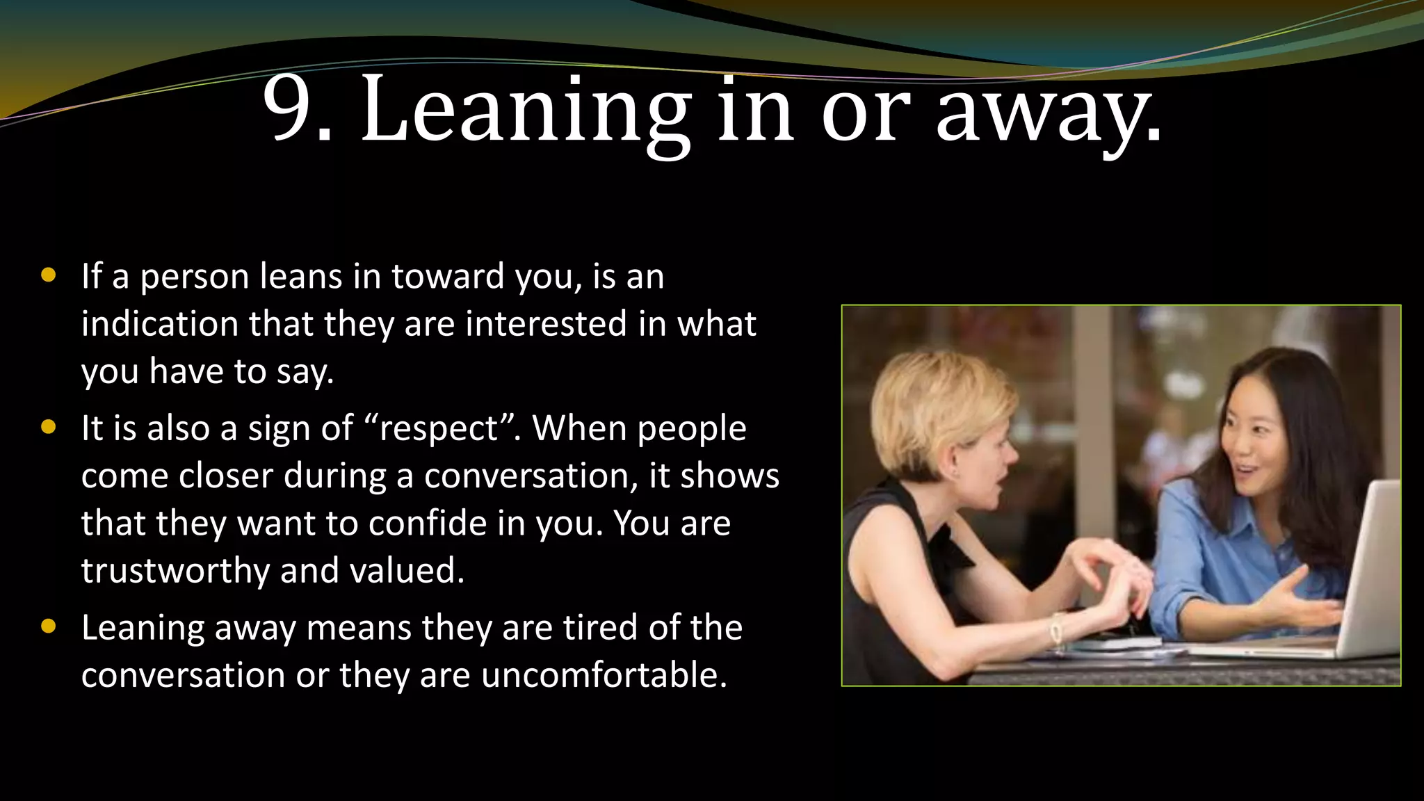 9. Leaning in or away.
 If a person leans in toward you, is an
indication that they are interested in what
you have to say.
 It is also a sign of “respect”. When people
come closer during a conversation, it shows
that they want to confide in you. You are
trustworthy and valued.
 Leaning away means they are tired of the
conversation or they are uncomfortable.
 