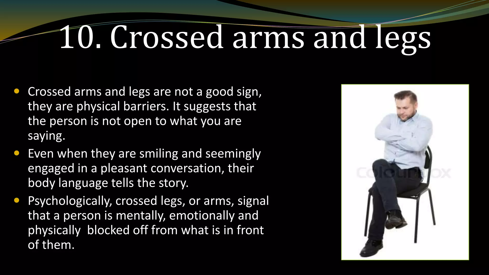 10. Crossed arms and legs
 Crossed arms and legs are not a good sign,
they are physical barriers. It suggests that
the person is not open to what you are
saying.
 Even when they are smiling and seemingly
engaged in a pleasant conversation, their
body language tells the story.
 Psychologically, crossed legs, or arms, signal
that a person is mentally, emotionally and
physically blocked off from what is in front
of them.
 