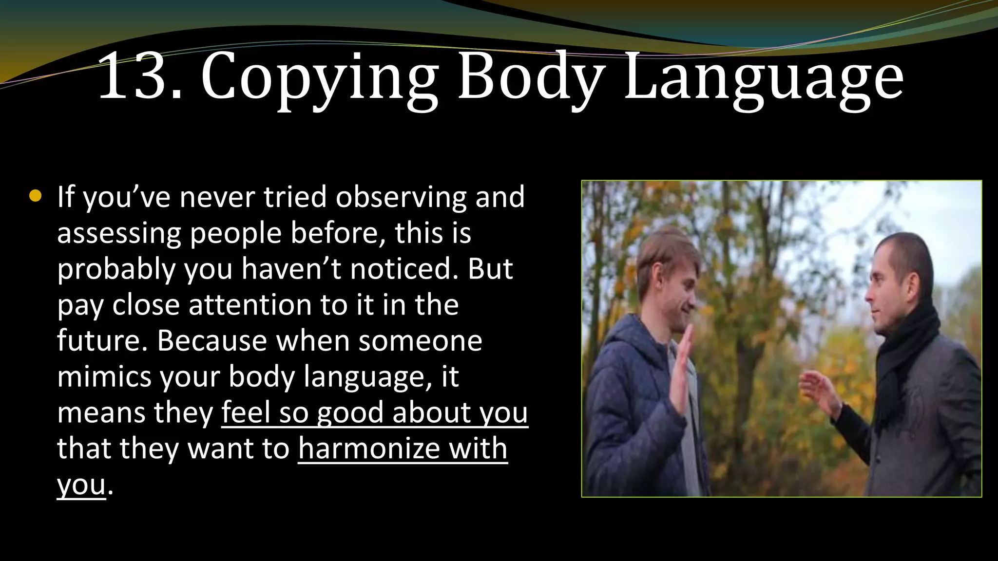 13. Copying Body Language
 If you’ve never tried observing and
assessing people before, this is
probably you haven’t noticed. But
pay close attention to it in the
future. Because when someone
mimics your body language, it
means they feel so good about you
that they want to harmonize with
you.
 