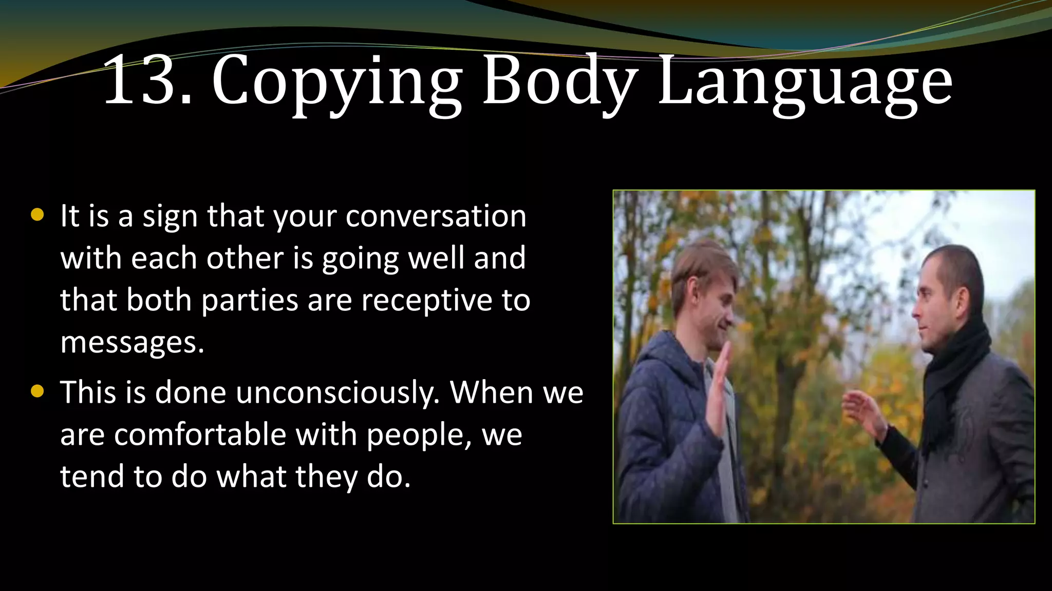 13. Copying Body Language
 It is a sign that your conversation
with each other is going well and
that both parties are receptive to
messages.
 This is done unconsciously. When we
are comfortable with people, we
tend to do what they do.
 