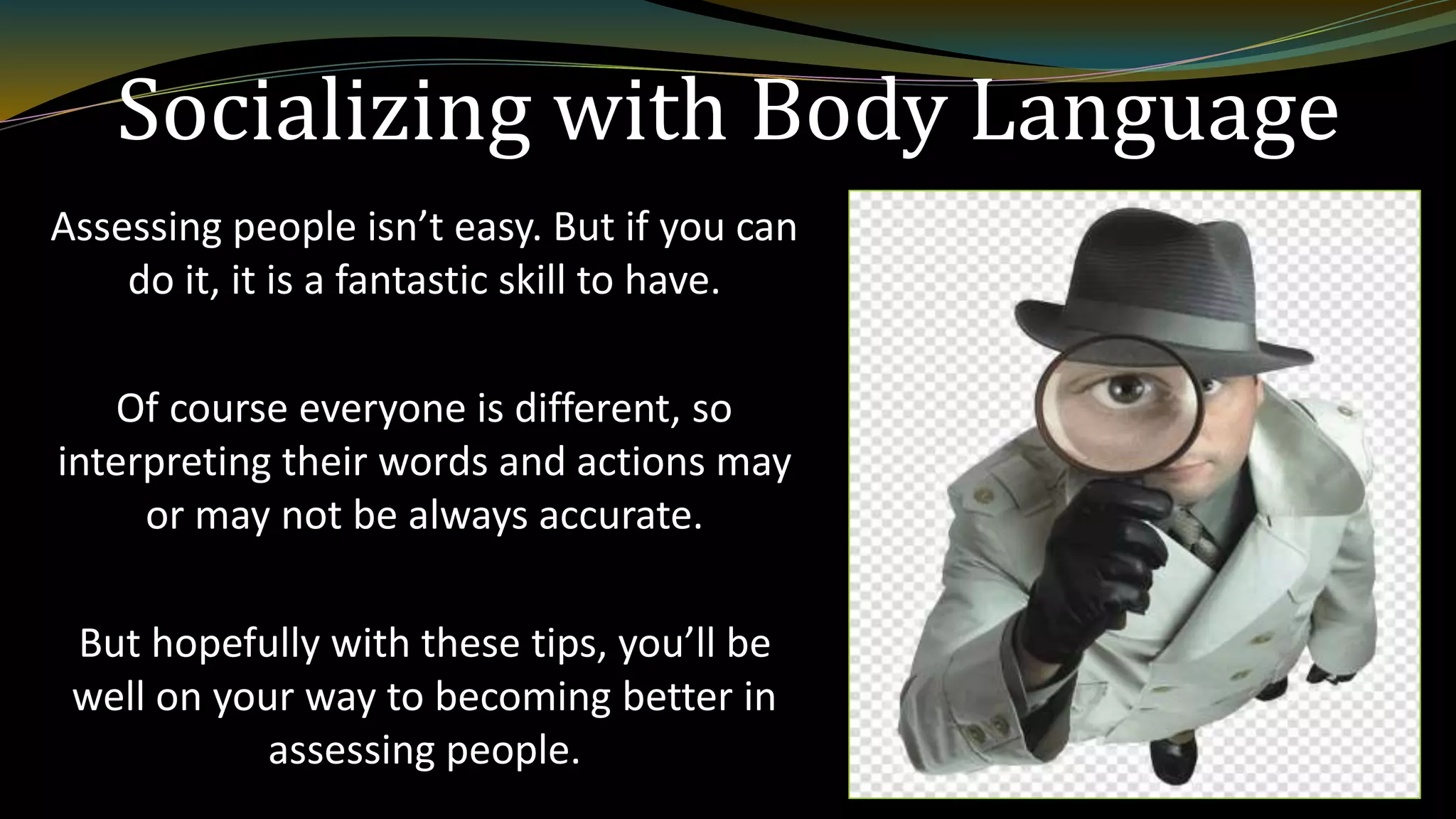 Socializing with Body Language
Assessing people isn’t easy. But if you can
do it, it is a fantastic skill to have.
Of course everyone is different, so
interpreting their words and actions may
or may not be always accurate.
But hopefully with these tips, you’ll be
well on your way to becoming better in
assessing people.
 