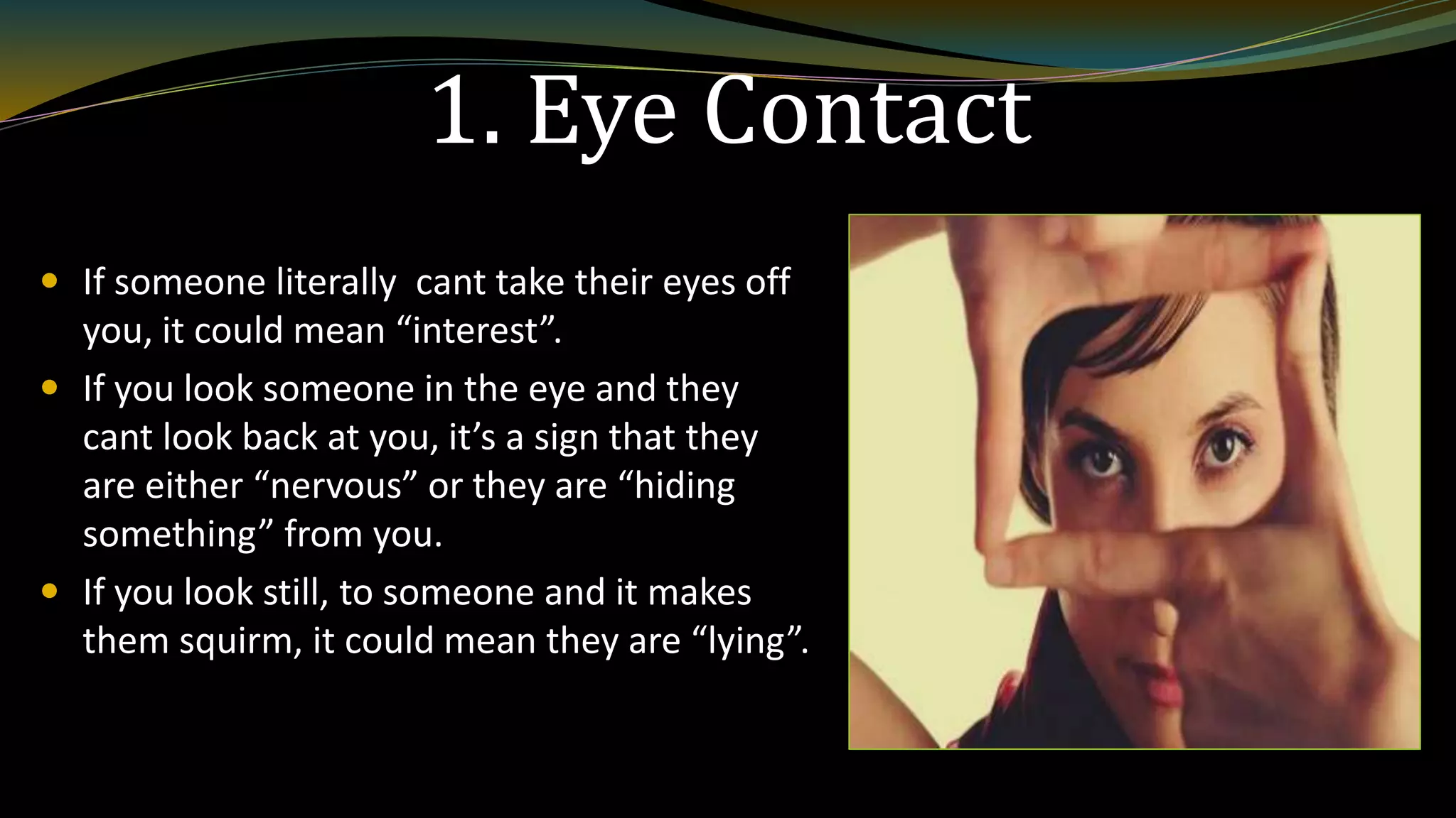 1. Eye Contact
 If someone literally cant take their eyes off
you, it could mean “interest”.
 If you look someone in the eye and they
cant look back at you, it’s a sign that they
are either “nervous” or they are “hiding
something” from you.
 If you look still, to someone and it makes
them squirm, it could mean they are “lying”.
 