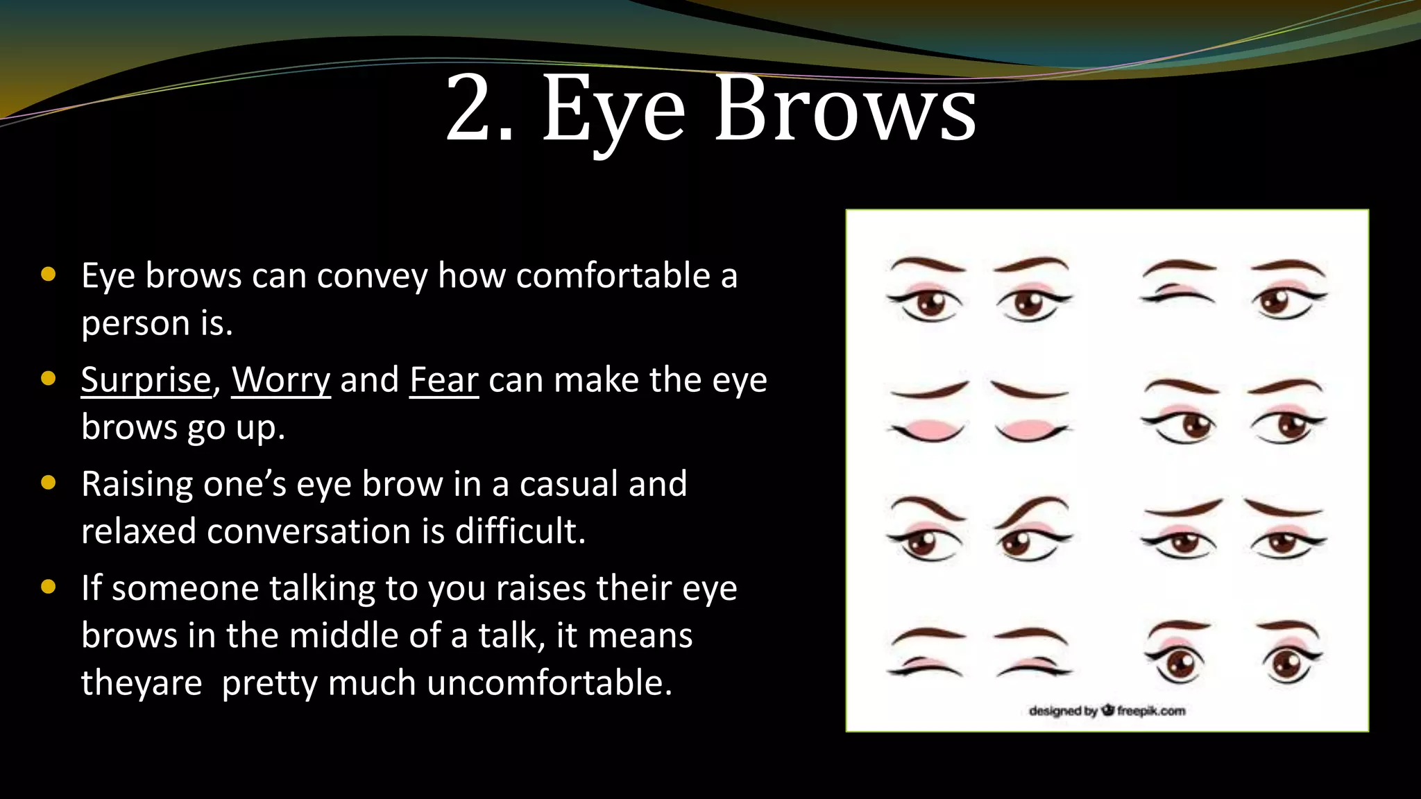 2. Eye Brows
 Eye brows can convey how comfortable a
person is.
 Surprise, Worry and Fear can make the eye
brows go up.
 Raising one’s eye brow in a casual and
relaxed conversation is difficult.
 If someone talking to you raises their eye
brows in the middle of a talk, it means
theyare pretty much uncomfortable.
 