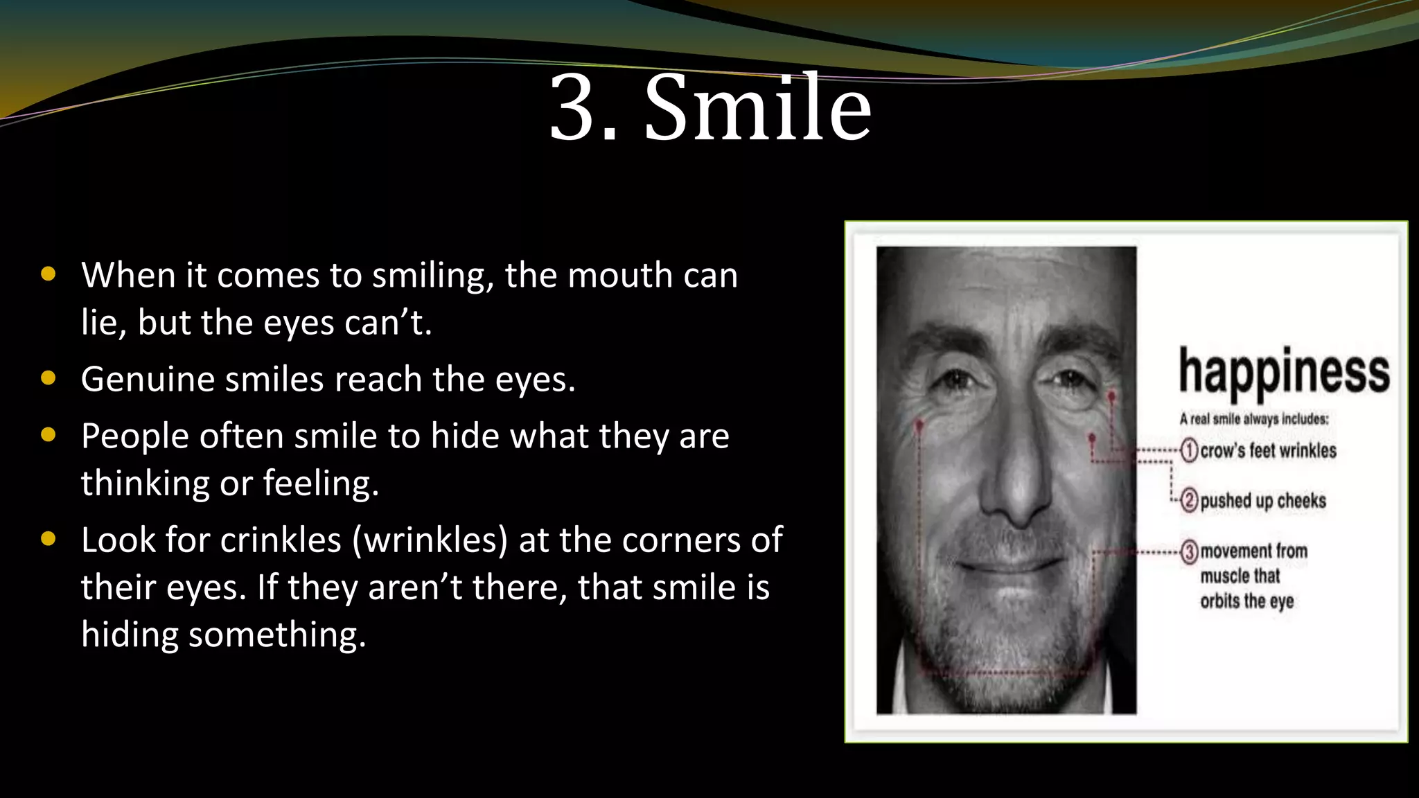 3. Smile
 When it comes to smiling, the mouth can
lie, but the eyes can’t.
 Genuine smiles reach the eyes.
 People often smile to hide what they are
thinking or feeling.
 Look for crinkles (wrinkles) at the corners of
their eyes. If they aren’t there, that smile is
hiding something.
 