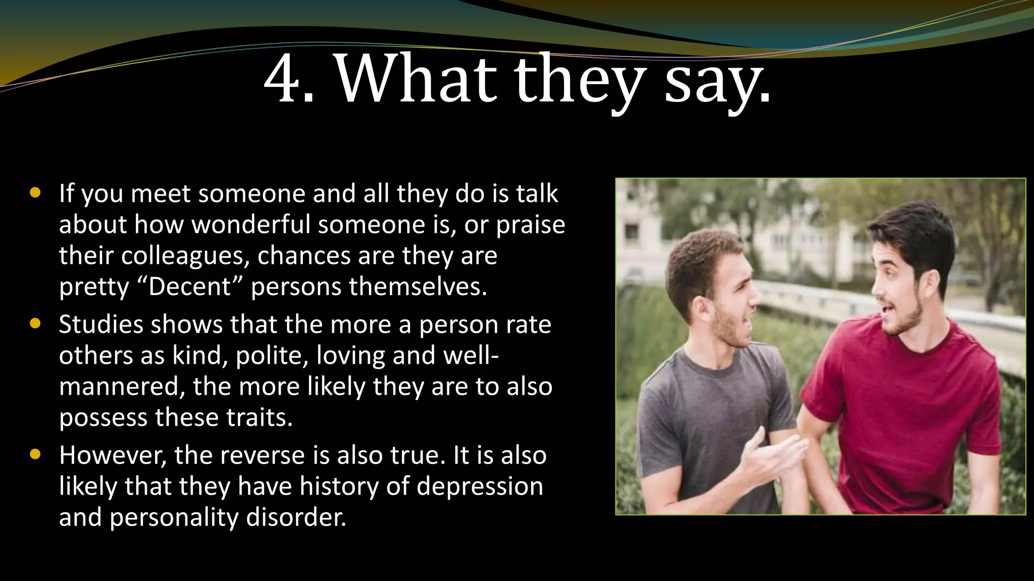 4. What they say.
 If you meet someone and all they do is talk
about how wonderful someone is, or praise
their colleagues, chances are they are
pretty “Decent” persons themselves.
 Studies shows that the more a person rate
others as kind, polite, loving and well-
mannered, the more likely they are to also
possess these traits.
 However, the reverse is also true. It is also
likely that they have history of depression
and personality disorder.
 