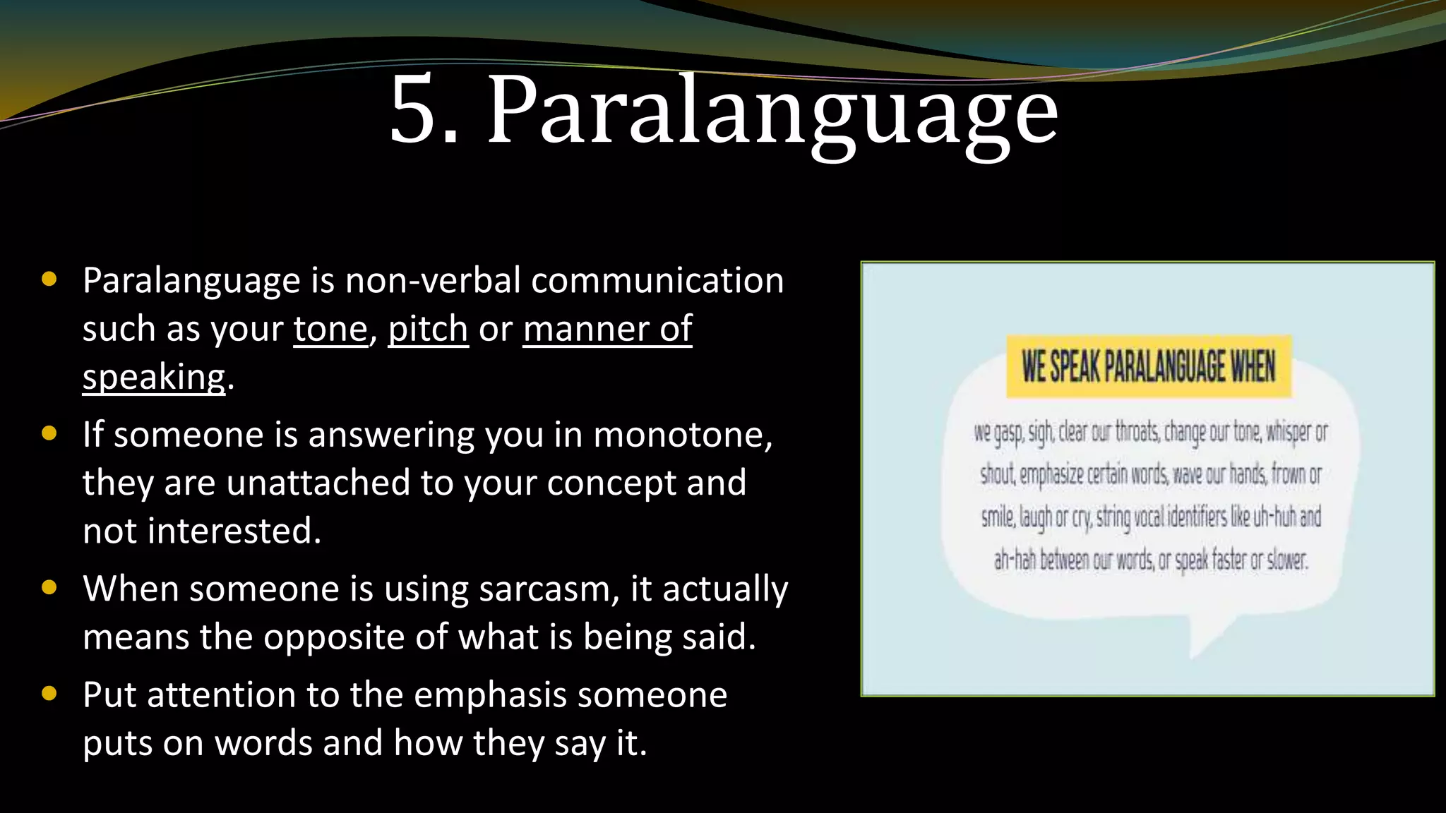 5. Paralanguage
 Paralanguage is non-verbal communication
such as your tone, pitch or manner of
speaking.
 If someone is answering you in monotone,
they are unattached to your concept and
not interested.
 When someone is using sarcasm, it actually
means the opposite of what is being said.
 Put attention to the emphasis someone
puts on words and how they say it.
 