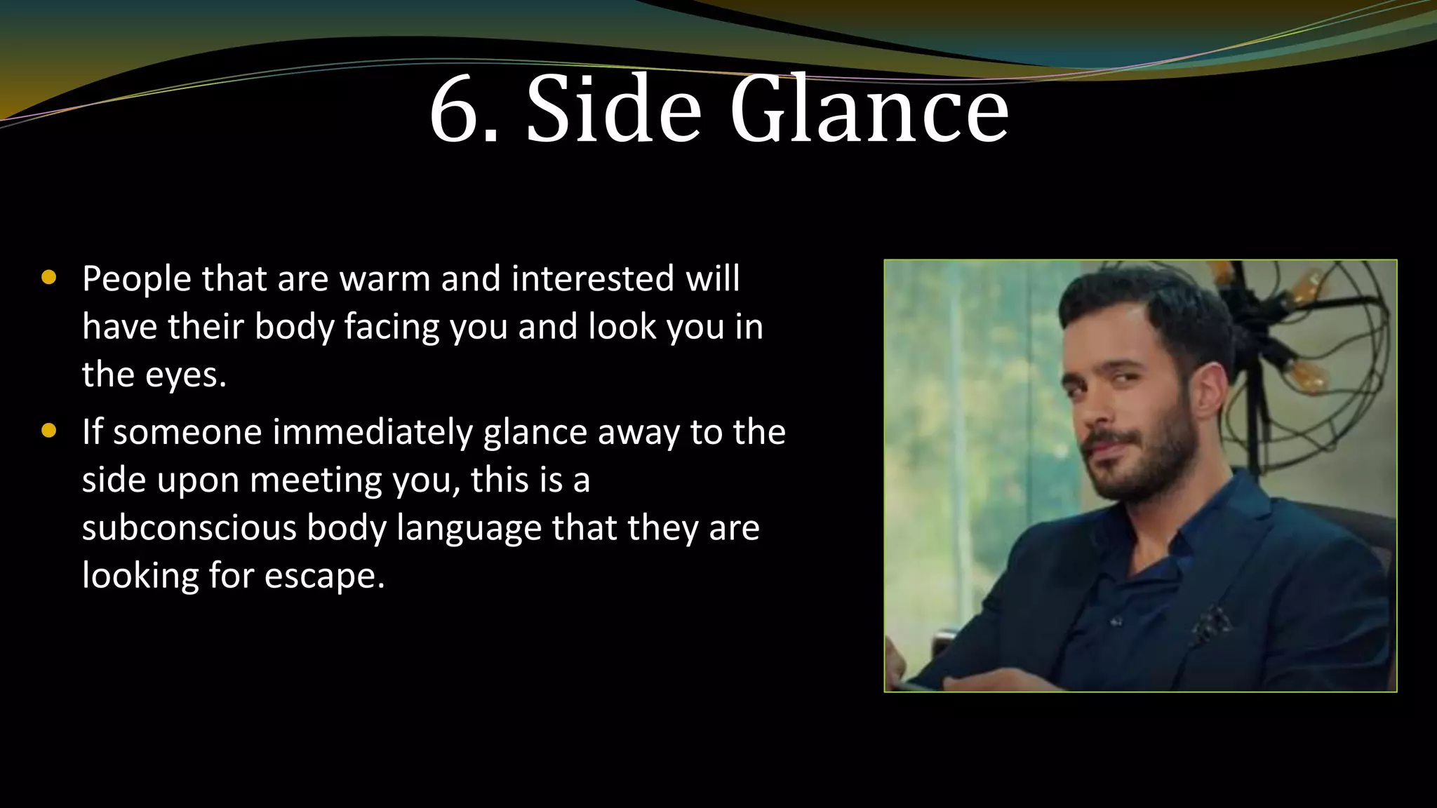 6. Side Glance
 People that are warm and interested will
have their body facing you and look you in
the eyes.
 If someone immediately glance away to the
side upon meeting you, this is a
subconscious body language that they are
looking for escape.
 