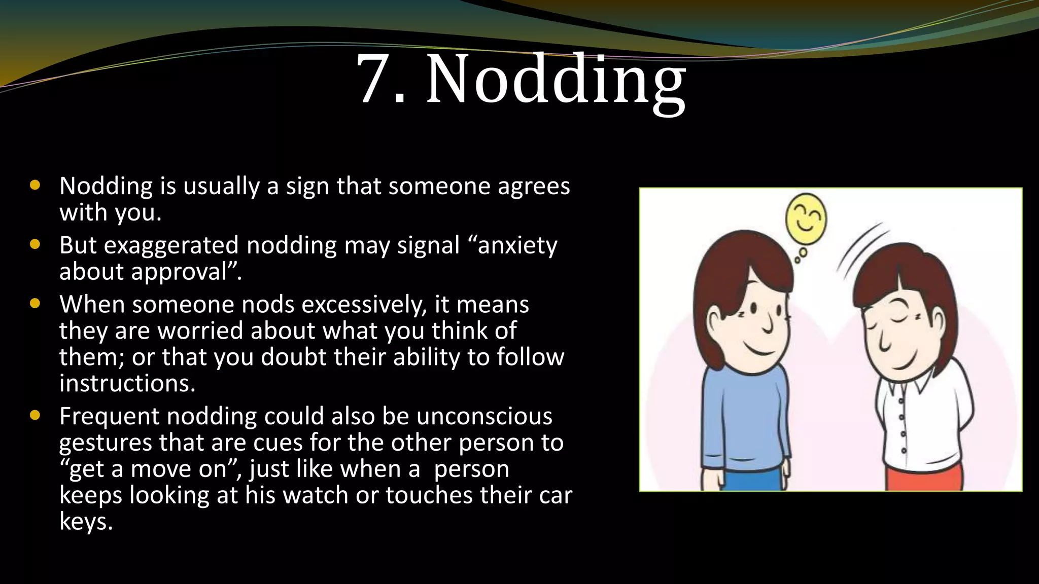 7. Nodding
 Nodding is usually a sign that someone agrees
with you.
 But exaggerated nodding may signal “anxiety
about approval”.
 When someone nods excessively, it means
they are worried about what you think of
them; or that you doubt their ability to follow
instructions.
 Frequent nodding could also be unconscious
gestures that are cues for the other person to
“get a move on”, just like when a person
keeps looking at his watch or touches their car
keys.
 