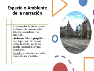 Espacio o Ambiente
de la narración
Cuando se habla del espacio o
ambiente de una narración
debemos considerar tres
aspectos:
•Ambiente físico o geográfico:
es el lugar concreto en que
realiza la acción, puede ser
abierto (paisaje) o cerrado
(escenario).
Ejemplo: una ciudad, una calle,
el campo, una montaña.
 