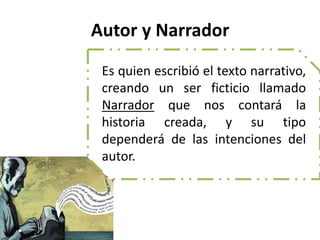 Autor y Narrador
Es quien escribió el texto narrativo,
creando un ser ficticio llamado
Narrador que nos contará la
historia creada, y su tipo
dependerá de las intenciones del
autor.
 