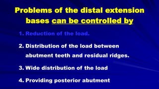 Problems of the distal extension
bases can be controlled by
1. Reduction of the load.
2. Distribution of the load between
abutment teeth and residual ridges.
3. Wide distribution of the load
4. Providing posterior abutment
 