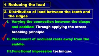 I. Varying the connection between the clasps
and saddles: Through applying the stress-
breaking principle
II. Placement of occlusal rests away from the
saddle.
III.Functional impression technique.
2- Distribution of load between the teeth and
the ridges
1- Reducing the load
 