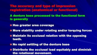 The accuracy and type of impression
registration (anatomical or functional)
Has greater area coverage
More stability under rotating and/or torquing forces
Maintain its occlusal relation with the opposing
teeth.
No rapid settling of the denture base
Distribute the occlusal load equitably and diminish
the rotational movement.
A denture base processed to the functional form
is generally
 