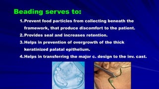 1.Prevent food particles from collecting beneath the
framework, that produce discomfort to the patient.
2.Provides seal and increases retention.
3.Helps in prevention of overgrowth of the thick
keratinized palatal epithelium.
4.Helps in transferring the major c. design to the inv. cast.
Beading serves to:
 