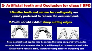 1.Smaller teeth and narrow bucco-lingually are
usually preferred to reduce the occlusal load.
2.Teeth should exhibit sharp cutting edges
Total occlusal load applied may be reduced by using comparatively smaller
posterior teeth >>> less muscular force will be required to penetrate food bolus
with reduced occlusal table, thereby reducing forces to supporting oral
2- Artificial teeth and Occlusion for class I RPD
 