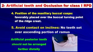 4. Position of the maxillary buccal cusps:
favorably placed over the buccal turning point
of the ridge crest.
5. Avoid contact on inclines: No teeth set
over ascending portion of ramus
Artificial posterior teeth
should not be arranged
farther distally
2- Artificial teeth and Occlusion for class I RPD
 