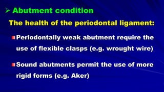 The health of the periodontal ligament:
Periodontally weak abutment require the
use of flexible clasps (e.g. wrought wire)
Sound abutments permit the use of more
rigid forms (e.g. Aker)
 Abutment condition
 