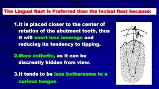 The Lingual Rest is Preferred than the Incisal Rest because:
1.It is placed closer to the center of
rotation of the abutment tooth, thus
it will exert less leverage and
reducing its tendency to tipping.
2.More esthetic, as it can be
discreetly hidden from view.
3.It tends to be less bothersome to a
curious tongue.
 