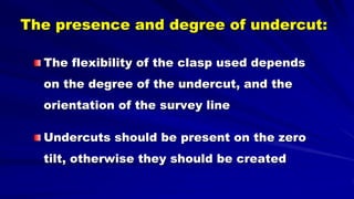 The presence and degree of undercut:
The flexibility of the clasp used depends
on the degree of the undercut, and the
orientation of the survey line
Undercuts should be present on the zero
tilt, otherwise they should be created
 