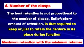 4. Number of the clasps
The best retention is not proportional to
the number of clasps. Satisfactory
amount of retention, is that required to
keep or just to retain the denture in its
place during function
Maximum retention with the minimum retainer
 