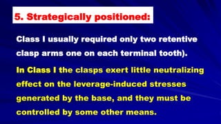 Class I usually required only two retentive
clasp arms one on each terminal tooth).
In Class I the clasps exert little neutralizing
effect on the leverage-induced stresses
generated by the base, and they must be
controlled by some other means.
5. Strategically positioned:
 