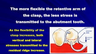 The more flexible the retentive arm of
the clasp, the less stress is
transmitted to the abutment tooth.
As the flexibility of the
clasp increases, both
vertical and lateral
stresses transmitted to the
residual ridge increase.
 