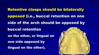Retentive clasps should be bilaterally
opposed (i.e., buccal retention on one
side of the arch should be opposed by
buccal retention
on the other, or lingual on
one side opposed by
lingual on the other).
 