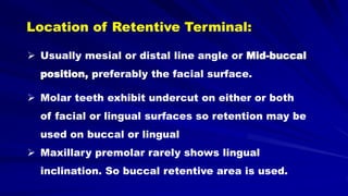  Usually mesial or distal line angle or Mid-buccal
position, preferably the facial surface.
Location of Retentive Terminal:
 Molar teeth exhibit undercut on either or both
of facial or lingual surfaces so retention may be
used on buccal or lingual
 Maxillary premolar rarely shows lingual
inclination. So buccal retentive area is used.
 