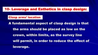 A fundamental aspect of clasp design is that
the arms should be placed as low on the
crown, within limits, as the survey line
will permit, in order to reduce the effect of
leverage.
10- Leverage and Esthetics in clasp design:
Clasp arms’ location
 