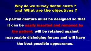 Why do we survey dental casts ?
and What are the objectives ?
A partial denture must be designed so that
it can be easily inserted and removed by
the patient, will be retained against
reasonable dislodging forces and will have
the best possible appearance.
 