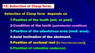 Selection of Clasp form depends on
1-Position of the tooth (ant. or post)
2-Condition of the tooth (periodontal condition)
3-Position of the edentulous area (mod. area).
4-Axial inclination of the abutment.
5-Position of occlusal rest (far from free-end areas).
6-Position of retentive undercut.
12- Selection of Clasp form:
 
