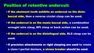 Position of retentive undercut:
• If the abutment tooth exhibits an undercut on the disto-
buccal side, then a reverse circlet clasp can be used.
• If the undercut is on the mesio buccal side, a combination
wrought wire clasp, RPI clasp or back action can be used.
• If the undercut is on the distolingual side, RLS clasp can be
used.
• If precision attachments or rigid clasping are used to retain
a class I partial denture, a stress breaker should be used.
 